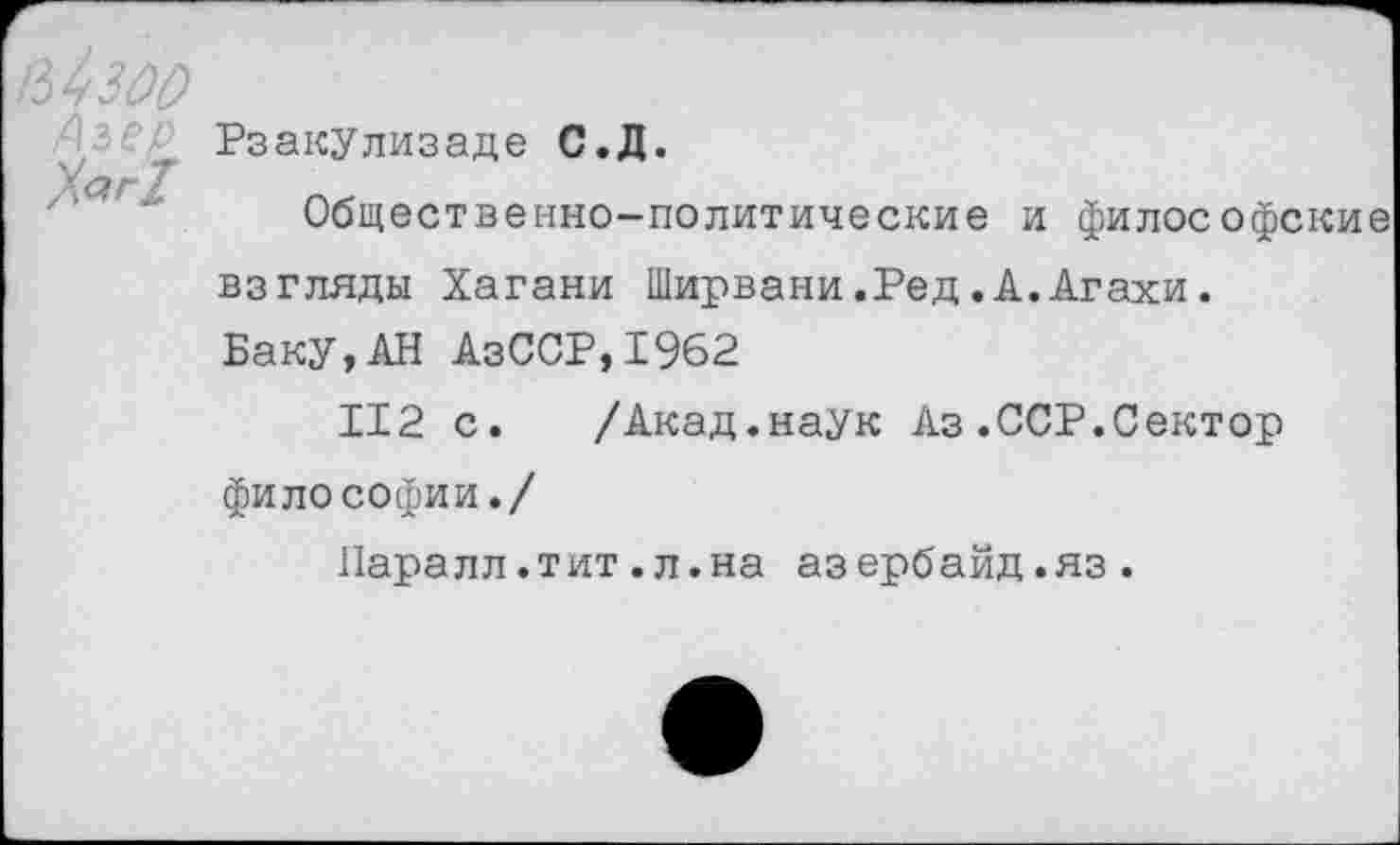 ﻿кЬзоо
Рзакулизаде С.Д.
Общественно-политические и философские взгляды Хагани Ширвани.Ред.А.Агахи.
Баку,АН АзССР,1962
112 с. /Акад.наук Аз.ССР.Сектор философии./
Паралл.тит.л.на азербайд.яз.